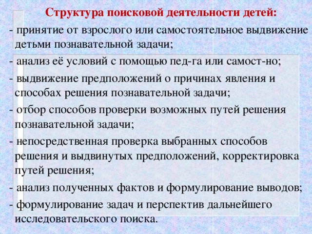 Структура поисковой деятельности детей:  - принятие от взрослого или самостоятельное выдвижение детьми познавательной задачи;  - анализ её условий с помощью пед-га или самост-но;  - выдвижение предположений о причинах явления и способах решения познавательной задачи;  - отбор способов проверки возможных путей решения познавательной задачи;  - непосредственная проверка выбранных способов решения и выдвинутых предположений, корректировка путей решения;  - анализ полученных фактов и формулирование выводов;  - формулирование задач и перспектив дальнейшего исследовательского поиска.