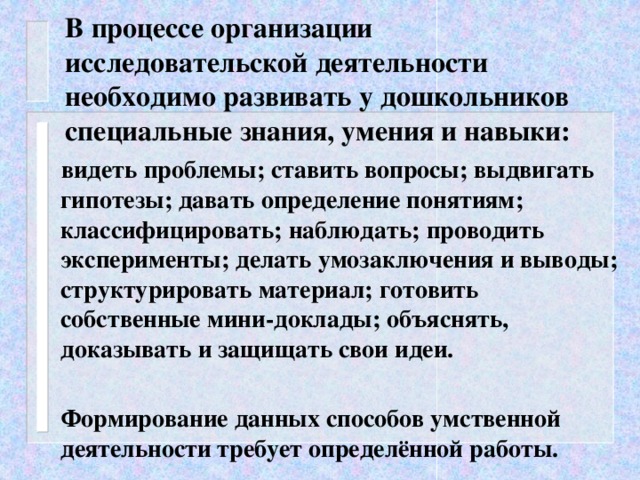 В процессе организации исследовательской деятельности необходимо развивать у дошкольников специальные знания, умения и навыки:  видеть проблемы; ставить вопросы; выдвигать гипотезы; давать определение понятиям; классифицировать; наблюдать; проводить эксперименты; делать умозаключения и выводы; структурировать материал; готовить собственные мини-доклады; объяснять, доказывать и защищать свои идеи.   Формирование данных способов умственной деятельности требует определённой работы.