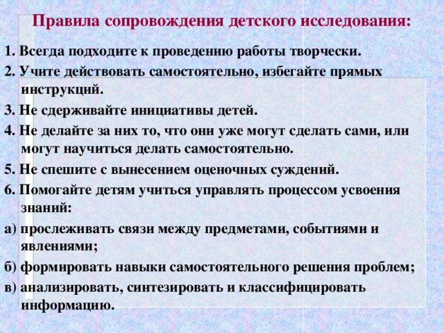 Правила сопровождения детского исследования: 1. Всегда подходите к проведению работы творчески. 2. Учите действовать самостоятельно, избегайте прямых инструкций. 3. Не сдерживайте инициативы детей. 4. Не делайте за них то, что они уже могут сделать сами, или могут научиться делать самостоятельно. 5. Не спешите с вынесением оценочных суждений. 6. Помогайте детям учиться управлять процессом усвоения знаний: а) прослеживать связи между предметами, событиями и явлениями; б) формировать навыки самостоятельного решения проблем; в) анализировать, синтезировать и классифицировать информацию.