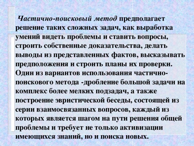 Частично-поисковый метод предполагает решение таких сложных задач, как выработка умений видеть проблемы и ставить вопросы, строить собственные доказательства, делать выводы из представленных фактов, высказывать предположения и строить планы их проверки. Один из вариантов использования частично-поискового метода -дробление большой задачи на комплекс более мелких подзадач, а также построение эвристической беседы, состоящей из серии взаимосвязанных вопросов, каждый из которых является шагом на пути решения общей проблемы и требует не только активизации имеющихся знаний, но и поиска новых.