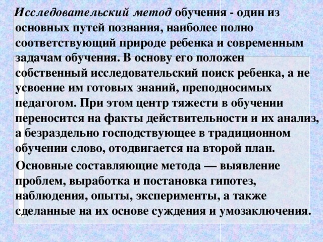 Исследовательский метод обучения - один из основных путей познания, наиболее полно соответствующий природе ребенка и современным задачам обучения. В основу его положен собственный исследовательский поиск ребенка, а не усвоение им готовых знаний, преподносимых педагогом. При этом центр тяжести в обучении переносится на факты действительности и их анализ, а безраздельно господствующее в традиционном обучении слово, отодвигается на второй план.  Основные составляющие метода — выявление проблем, выработка и постановка гипотез, наблюдения, опыты, эксперименты, а также сделанные на их основе суждения и умозаключения.