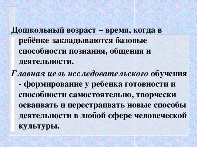 Дошкольный возраст – время, когда в ребёнке закладываются базовые способности познания, общения и деятельности. Главная цель исследовательского обучения - формирование у ребенка готовности и способности самостоятельно, творчески осваивать и перестраивать новые способы деятельности в любой сфере человеческой культуры.