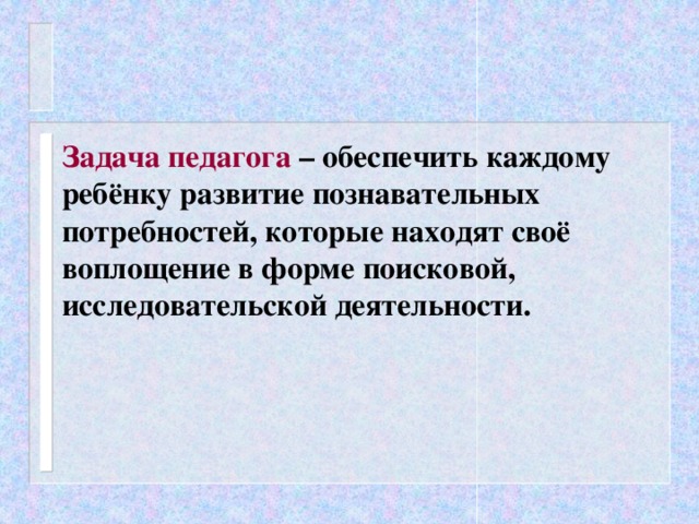 Задача педагога – обеспечить каждому ребёнку развитие познавательных потребностей, которые находят своё воплощение в форме поисковой, исследовательской деятельности.