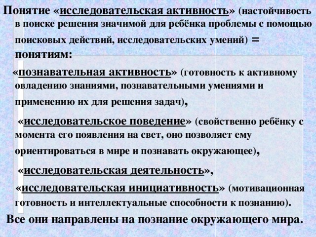 Понятие « исследовательская активность » (настойчивость в поиске решения значимой для ребёнка проблемы с помощью поисковых действий, исследовательских умений) = понятиям:  « познавательная активность » (готовность к активному овладению знаниями, познавательными умениями и применению их для решения задач) ,  « исследовательское поведение » (свойственно ребёнку с момента его появления на свет, оно позволяет ему ориентироваться в мире и познавать окружающее) ,  « исследовательская деятельность »,  « исследовательская инициативность » (мотивационная готовность и интеллектуальные способности к познанию) .  Все они направлены на познание окружающего мира.