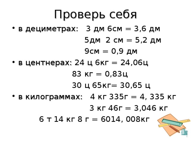 Проверь себя в дециметрах: 3 дм 6см = 3,6 дм  5дм 2 см = 5,2 дм  9см = 0,9 дм в центнерах: 24 ц 6кг = 24,06ц  83 кг = 0,83ц  30 ц 65кг= 30,65 ц в килограммах: 4 кг 335г = 4, 335 кг  3 кг 46г = 3,046 кг  6 т 14 кг 8 г = 6014, 008кг