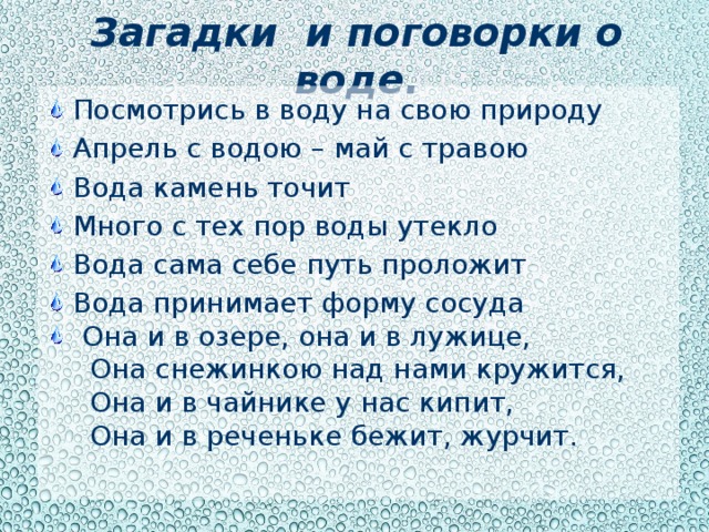 Загадки и поговорки о воде. Посмотрись в воду на свою природу Апрель с водою – май с травою Вода камень точит Много с тех пор воды утекло Вода сама себе путь проложит Вода принимает форму сосуда  Она и в озере, она и в лужице,  Она снежинкою над нами кружится,  Она и в чайнике у нас кипит,  Она и в реченьке бежит, журчит.