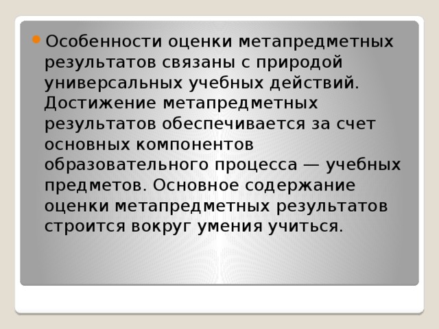 Особенности оценки метапредметных результатов связаны с природой универсальных учебных действий. Достижение метапредметных результатов обеспечивается за счет основных компонентов образовательного процесса — учебных предметов. Основное содержание оценки метапредметных результатов строится вокруг умения учиться.