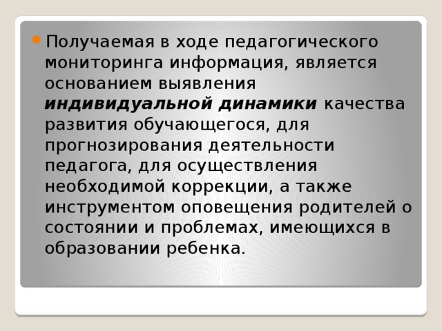 Получаемая в ходе педагогического мониторинга информация, является основанием выявления индивидуальной динамики качества развития обучающегося, для прогнозирования деятельности педагога, для осуществления необходимой коррекции, а также инструментом оповещения родителей о состоянии и проблемах, имеющихся в образовании ребенка.