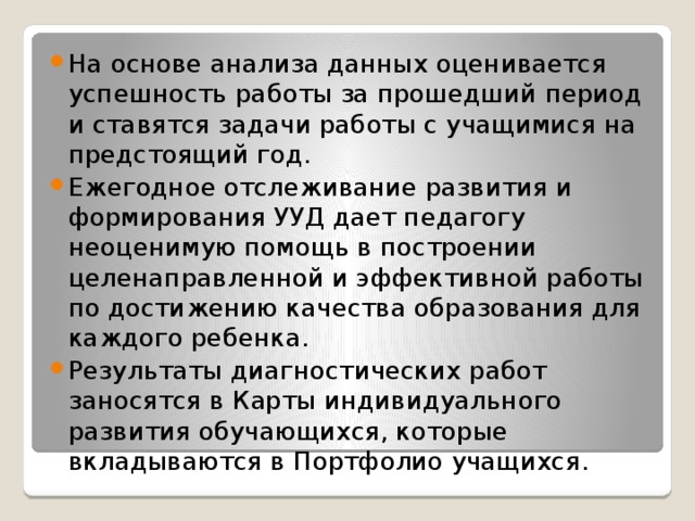 На основе анализа данных оценивается успешность работы за прошедший период и ставятся задачи работы с учащимися на предстоящий год. Ежегодное отслеживание развития и формирования УУД дает педагогу неоценимую помощь в построении целенаправленной и эффективной работы по достижению качества образования для каждого ребенка. Результаты диагностических работ заносятся в Карты индивидуального развития обучающихся, которые вкладываются в Портфолио учащихся.