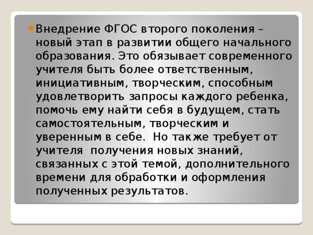 Внедрение ФГОС второго поколения – новый этап в развитии общего начального образования. Это обязывает современного учителя быть более ответственным, инициативным, творческим, способным удовлетворить запросы каждого ребенка, помочь ему найти себя в будущем, стать самостоятельным, творческим и уверенным в себе. Но также требует от учителя получения новых знаний, связанных с этой темой, дополнительного времени для обработки и оформления полученных результатов.