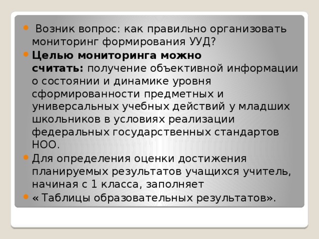 Возник вопрос: как правильно организовать мониторинг формирования УУД? Целью мониторинга можно считать:  получение объективной информации о состоянии и динамике уровня сформированности предметных и универсальных учебных действий у младших школьников в условиях реализации федеральных государственных стандартов НОО. Для определения оценки достижения планируемых результатов учащихся учитель, начиная с 1 класса, заполняет « Таблицы образовательных результатов».