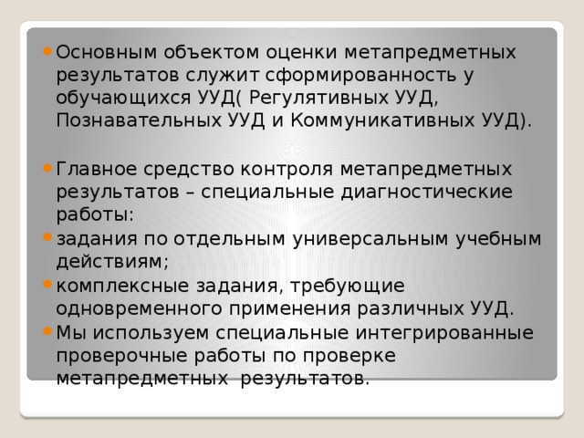 Основным объектом оценки метапредметных результатов служит сформированность у обучающихся УУД( Регулятивных УУД, Познавательных УУД и Коммуникативных УУД). Главное средство контроля метапредметных результатов – специальные диагностические работы: задания по отдельным универсальным учебным действиям; комплексные задания, требующие одновременного применения различных УУД. Мы используем специальные интегрированные проверочные работы по проверке метапредметных результатов.