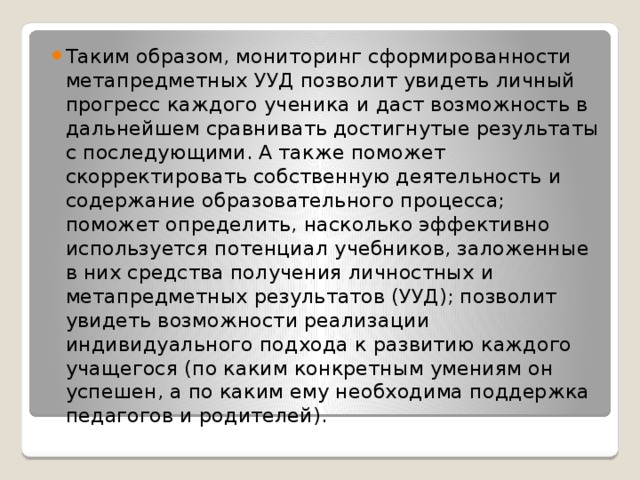 Таким образом, мониторинг сформированности метапредметных УУД позволит увидеть личный прогресс каждого ученика и даст возможность в дальнейшем сравнивать достигнутые результаты с последующими. А также поможет скорректировать собственную деятельность и содержание образовательного процесса; поможет определить, насколько эффективно используется потенциал учебников, заложенные в них средства получения личностных и метапредметных результатов (УУД); позволит увидеть возможности реализации индивидуального подхода к развитию каждого учащегося (по каким конкретным умениям он успешен, а по каким ему необходима поддержка педагогов и родителей).