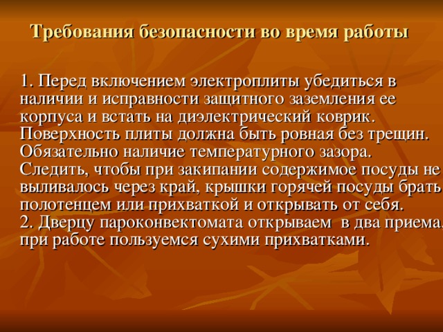 Требования безопасности во время работы    1. Перед включением электроплиты убедиться в наличии и исправности защитного заземления ее корпуса и встать на диэлектрический коврик.  Поверхность плиты должна быть ровная без трещин. Обязательно наличие температурного зазора. Следить, чтобы при закипании содержимое посуды не выливалось через край, крышки горячей посуды брать полотенцем или прихваткой и открывать от себя.  2. Дверцу пароконвектомата открываем в два приема, при работе пользуемся сухими прихватками.