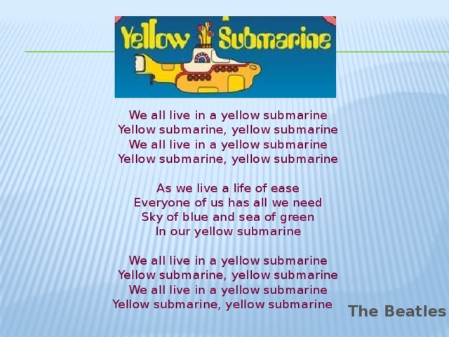 We all live in a yellow submarine  Yellow submarine, yellow submarine  We all live in a yellow submarine  Yellow submarine, yellow submarine   As we live a life of ease  Everyone of us has all we need  Sky of blue and sea of green  In our yellow submarine   We all live in a yellow submarine  Yellow submarine, yellow submarine  We all live in a yellow submarine  Yellow submarine, yellow submarine The Beatles