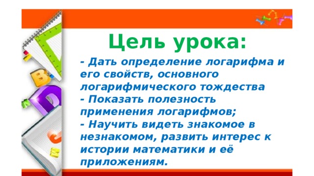 Цель урока: - Дать определение логарифма и его свойств, основного логарифмического тождества - Показать полезность применения логарифмов; - Научить видеть знакомое в незнакомом, развить интерес к истории математики и её приложениям.