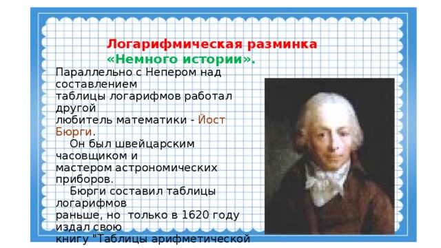 Логарифмическая разминка  «Немного истории». Параллельно с Непером над составлением таблицы логарифмов работал другой любитель математики - Йост Бюрги .  Он был швейцарским часовщиком и мастером астрономических приборов.  Бюрги составил таблицы логарифмов раньше, но только в 1620 году издал свою книгу 