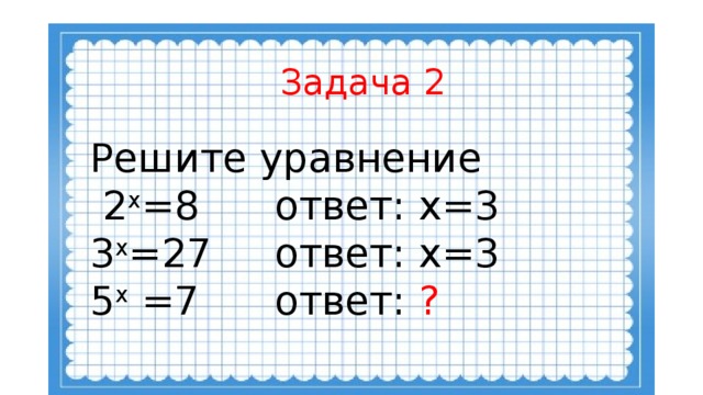 Задача 2 Решите уравнение  2 х =8 ответ: х=3 3 х =27 ответ: х=3 5 х =7 ответ: ?