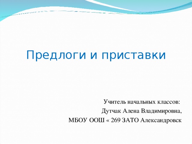 Предлоги и приставки Учитель начальных классов: Дутчак Алена Владимировна, МБОУ ООШ « 269 ЗАТО Александровск