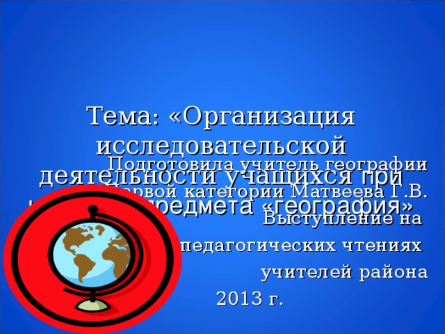 Тема: «Организация исследовательской деятельности учащихся при изучении предмета «география» Подготовила учитель географии Первой категории Матвеева Г.В. Выступление на педагогических чтениях учителей района 2013 г.