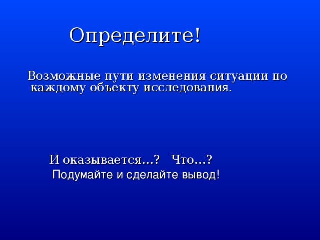 Определите!  Возможные пути изменения ситуации по каждому объекту исследован ия.  И оказывается…? Что…?   Подумайте и сделайте вывод!