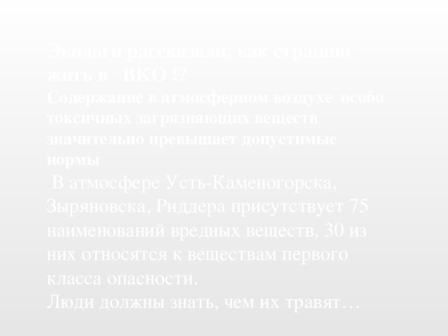 Экологи рассказали, как страшно жить в ВКО !? Содержание в атмосферном воздухе особо токсичных загрязняющих веществ значительно превышает допустимые нормы  В атмосфере Усть-Каменогорска, Зыряновска, Риддера присутствует 75 наименований вредных веществ, 30 из них относятся к веществам первого класса опасности. Люди должны знать, чем их травят…