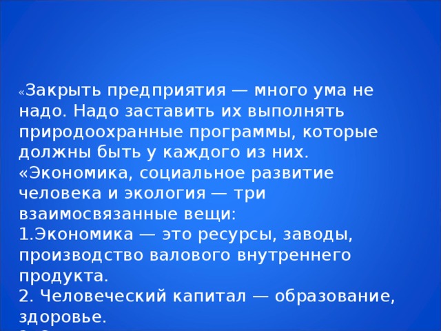 « Закрыть предприятия — много ума не надо. Надо заставить их выполнять природоохранные программы, которые должны быть у каждого из них. «Экономика, социальное развитие человека и экология — три взаимосвязанные вещи: 1.Экономика — это ресурсы, заводы, производство валового внутреннего продукта. 2. Человеческий капитал — образование, здоровье. 3. Экология – это мы и то, что останется после нас.