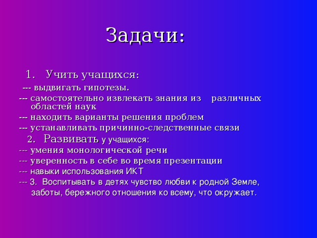 Задачи:  1. Учить учащихся:  --- выдвигать гипотезы. --- самостоятельно извлекать знания из  различных областей наук --- находить варианты решения проблем --- устанавливать причинно-следственные связи  2. Развивать  у учащихся: --- умения монологической речи --- уверенность в себе во время презентации --- навыки использования ИКТ --- 3. Воспитывать в детях чувство любви к родной Земле,  заботы, бережного отношения ко всему, что окружает.