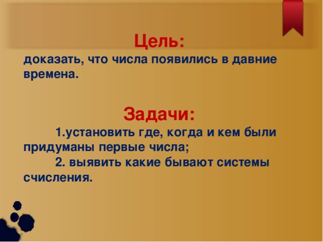 Цель:  доказать, что числа появились в давние времена.  Задачи:  1.установить где, когда и кем были придуманы первые числа;  2. выявить какие бывают системы счисления.