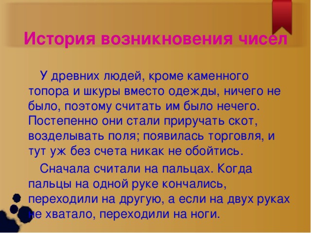 История возникновения чисел  У древних людей, кроме каменного топора и шкуры вместо одежды, ничего не было, поэтому считать им было нечего. Постепенно они стали приручать скот, возделывать поля; появилась торговля, и тут уж без счета никак не обойтись.  Сначала считали на пальцах. Когда пальцы на одной руке кончались, переходили на другую, а если на двух руках не хватало, переходили на ноги.