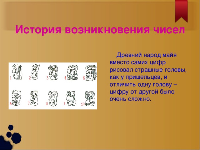 История возникновения чисел  Древний народ майя вместо самих цифр рисовал страшные головы, как у пришельцев, и отличить одну голову – цифру от другой было очень сложно.