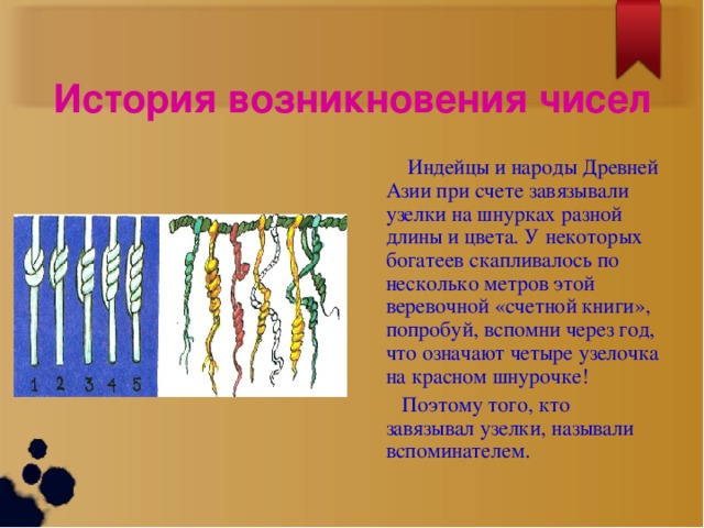 История возникновения чисел  Индейцы и народы Древней Азии при счете завязывали узелки на шнурках разной длины и цвета. У некоторых богатеев скапливалось по несколько метров этой веревочной «счетной книги», попробуй, вспомни через год, что означают четыре узелочка на красном шнурочке!  Поэтому того, кто завязывал узелки, называли вспоминателем.