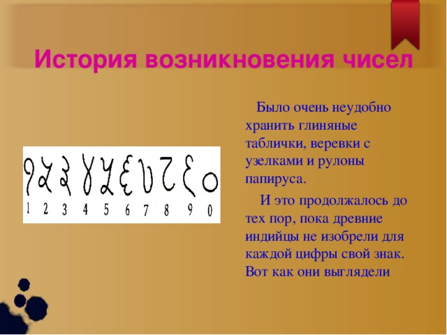 История возникновения чисел  Было очень неудобно хранить глиняные таблички, веревки с узелками и рулоны папируса.  И это продолжалось до тех пор, пока древние индийцы не изобрели для каждой цифры свой знак. Вот как они выглядели