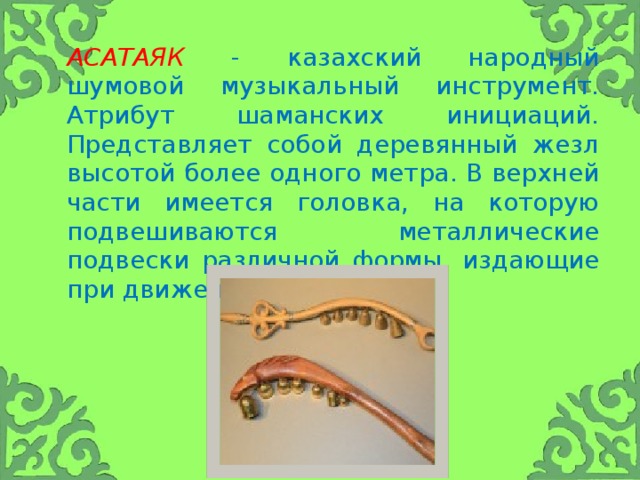 Асатаяк  - казахский народный шумовой музыкальный инструмент. Атрибут шаманских инициаций. Представляет собой деревянный жезл высотой более одного метра. В верхней части имеется головка, на которую подвешиваются металлические подвески различной формы, издающие при движении шум.