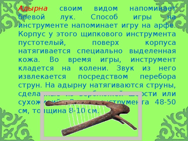 Адырна  своим видом напоминает боевой лук. Способ игры на инструменте напоминает игру на арфе. Корпус у этого щипкового инструмента пустотелый, поверх корпуса натягивается специально выделенная кожа. Во время игры, инструмент кладется на колени. Звук из него извлекается посредством перебора струн. На адырну натягиваются струны, сделанные из верблюжей шерсти или сухожилий. Длина инструмента 48-50 см, толщина 8-10 см.