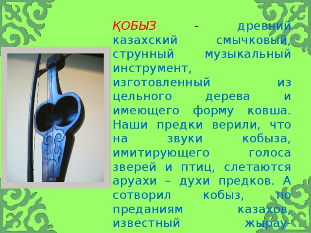 қобыз - древний казахский смычковый, струнный музыкальный инструмент, изготовленный из цельного дерева и имеющего форму ковша. Наши предки верили, что на звуки кобыза, имитирующего голоса зверей и птиц, слетаются аруахи – духи предков. А сотворил кобыз, по преданиям казахов, известный жырау-сказитель, покровитель поэтов и музыкантов, баксы Коркыт-ата.