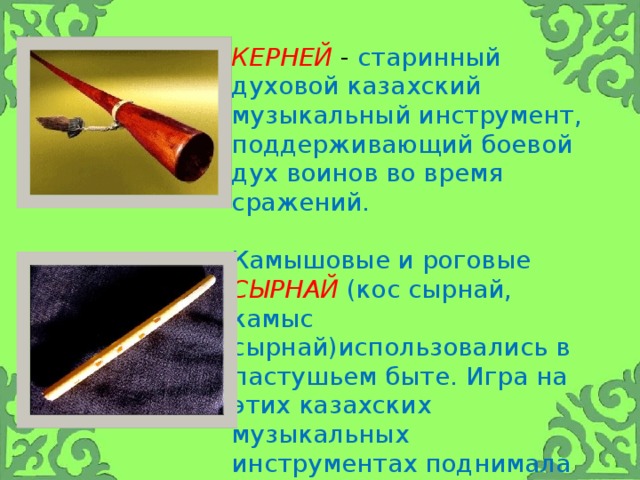 Керней - старинный духовой казахский музыкальный инструмент, поддерживающий боевой дух воинов во время сражений. Камышовые и роговые  сырнай  (кос сырнай, камыс сырнай)использовались в пастушьем быте. Игра на этих казахских музыкальных инструментах поднимала настроение одинокому пастуху, шедшему за стадом.