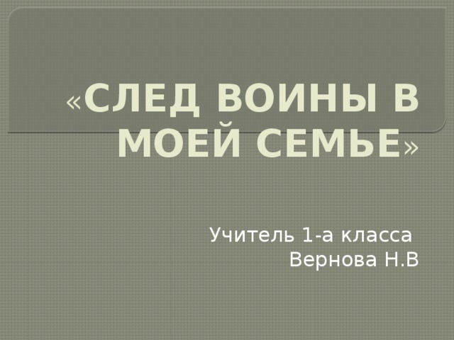 « СЛЕД ВОИНЫ В МОЕЙ СЕМЬЕ » Учитель 1-а класса Вернова Н.В