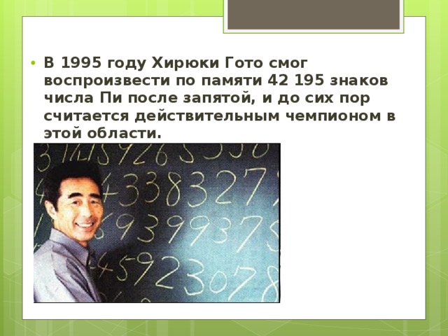 В 1995 году Хирюки Гото смог воспроизвести по памяти 42 195 знаков числа Пи после запятой, и до сих пор считается действительным чемпионом в этой области.