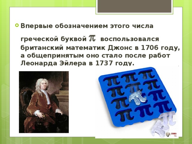 Впервые обозначением этого числа греческой буквой  воспользовался британский математик Джонс в 1706 году, а общепринятым оно стало после работ Леонарда Эйлера в 1737 году.