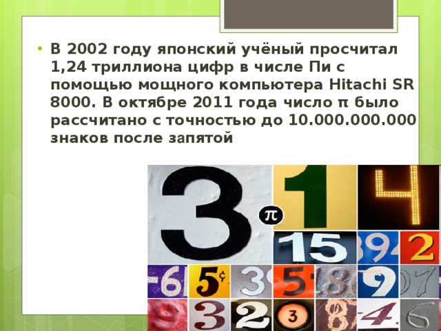В 2002 году японский учёный просчитал 1,24 триллиона цифр в числе Пи с помощью мощного компьютера Hitachi SR 8000. В октябре 2011 года число π было рассчитано с точностью до 10.000.000.000 знаков после з а пятой