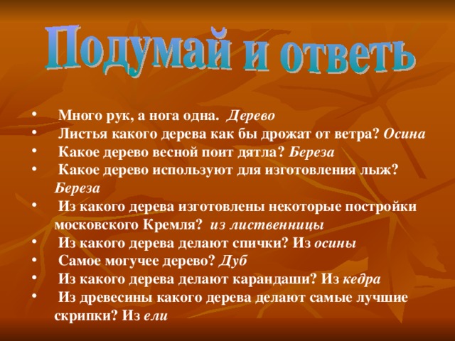 Много рук, а нога одна. Дерево  Листья какого дерева как бы дрожат от ветра? Осина  Какое дерево весной поит дятла? Береза  Какое дерево используют для изготовления лыж? Береза  Из какого дерева изготовлены некоторые постройки московского Кремля? из  лиственницы  Из какого дерева делают спички? Из осины  Самое могучее дерево? Дуб  Из какого дерева делают карандаши? Из кедра  Из древесины какого дерева делают самые лучшие скрипки? Из ели