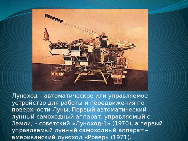Луноход – автоматическое или управляемое устройство для работы и передвижения по поверхности Луны. Первый автоматический лунный самоходный аппарат, управляемый с Земли, – советский «Луноход-1» (1970), а первый управляемый лунный самоходный аппарат – американский луноход «Ровер» (1971).