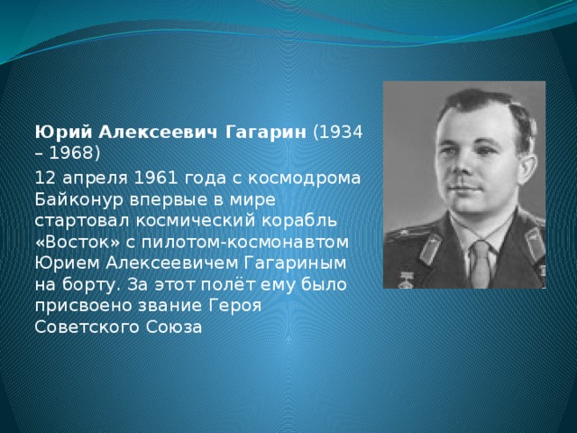 Юрий Алексеевич Гагарин (1934 – 1968) 12 апреля 1961 года с космодрома Байконур впервые в мире стартовал космический корабль «Восток» с пилотом-космонавтом Юрием Алексеевичем Гагариным на борту. За этот полёт ему было присвоено звание Героя Советского Союза