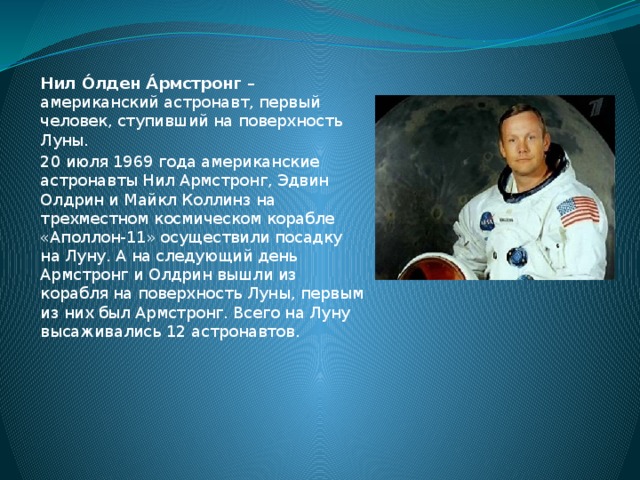 Нил О́лден А́рмстронг – американский астронавт, первый человек, ступивший на поверхность Луны. 20 июля 1969 года американские астронавты Нил Армстронг, Эдвин Олдрин и Майкл Коллинз на трехместном космическом корабле «Аполлон-11» осуществили посадку на Луну. А на следующий день Армстронг и Олдрин вышли из корабля на поверхность Луны, первым из них был Армстронг. Всего на Луну высаживались 12 астронавтов.