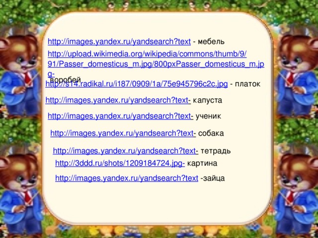 http://images.yandex.ru/yandsearch?text  - мебель http://upload.wikimedia.org/wikipedia/commons/thumb/9/91/Passer_domesticus_m.jpg/800pxPasser_domesticus_m.jpg-  воробей http://s14.radikal.ru/i187/0909/1a/75e945796c2c.jpg  - платок http://images.yandex.ru/yandsearch?text -  капуста http://images.yandex.ru/yandsearch?text -  ученик http://images.yandex.ru/yandsearch?text -  собака http://images.yandex.ru/yandsearch?text -  тетрадь http://3ddd.ru/shots/1209184724.jpg-  картина http://images.yandex.ru/yandsearch?text  -зайца