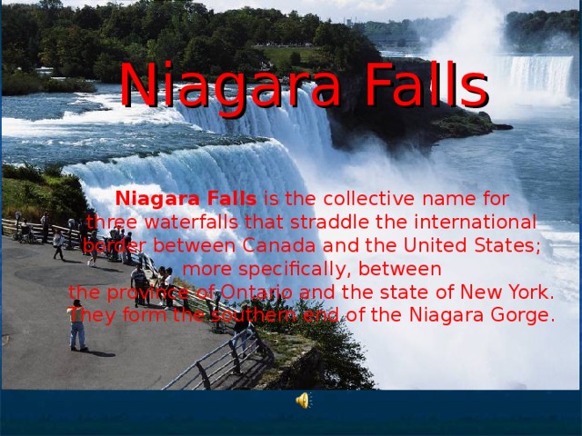 Niagara Falls   Niagara Falls is the collective name for three waterfalls that straddle the international border between Canada and the United States; more specifically, between the province of Ontario and the state of New York. They form the southern end of the Niagara Gorge.