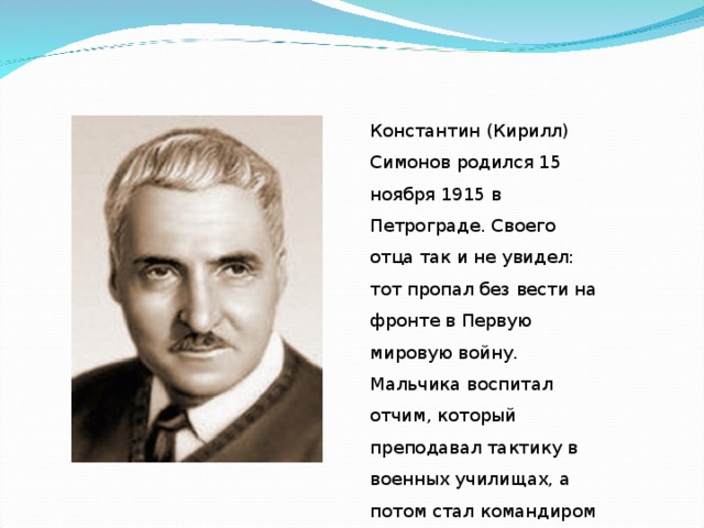 Константин (Кирилл) Симонов родился 15 ноября 1915 в Петрограде. Своего отца так и не увидел: тот пропал без вести на фронте в Первую мировую войну. Мальчика воспитал отчим, который преподавал тактику в военных училищах, а потом стал командиром Красной Армии.