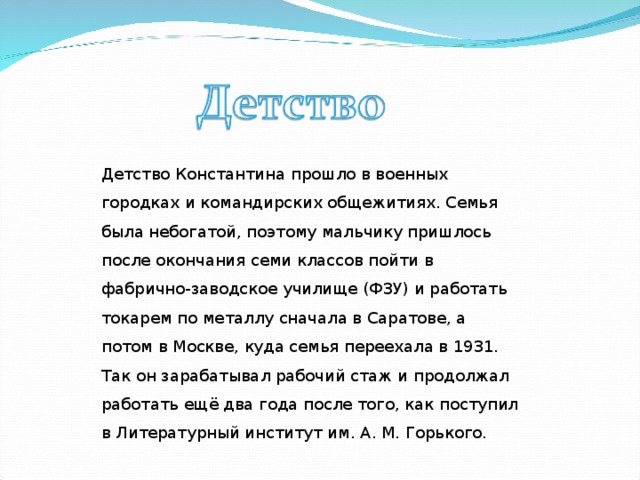 Детство Константина прошло в военных городках и командирских общежитиях. Семья была небогатой, поэтому мальчику пришлось после окончания семи классов пойти в фабрично-заводское училище (ФЗУ) и работать токарем по металлу сначала в Саратове, а потом в Москве, куда семья переехала в 1931. Так он зарабатывал рабочий стаж и продолжал работать ещё два года после того, как поступил в Литературный институт им. А. М. Горького.