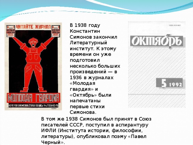 В 1938 году Константин Симонов закончил Литературный институт. К этому времени он уже подготовил несколько больших произведений — в 1936 в журналах «Молодая гвардия» и «Октябрь» были напечатаны первые стихи Симонова. В том же 1938 Симонов был принят в Союз писателей СССР, поступил в аспирантуру ИФЛИ (Института истории, философии, литературы), опубликовал поэму «Павел Черный».